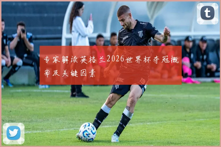 专家解读英格兰2026世界杯夺冠概率及关键因素
