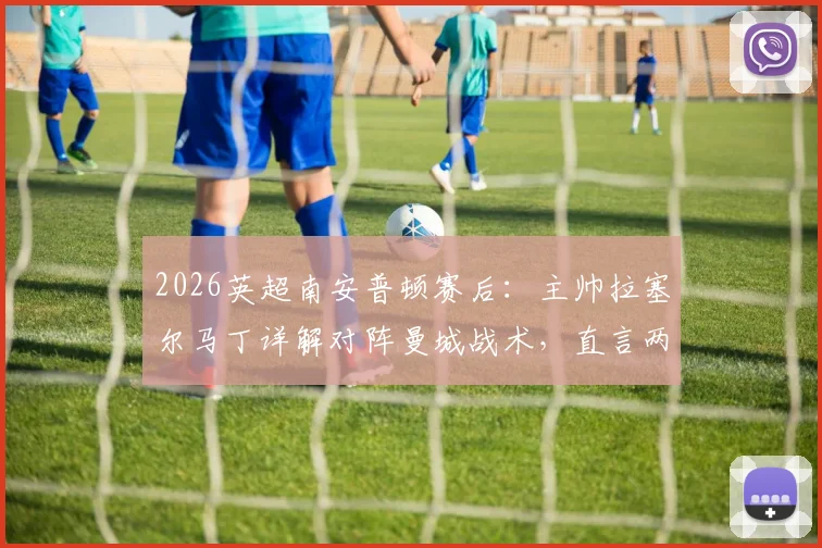 2026英超南安普顿赛后:主帅拉塞尔马丁详解对阵曼城战术,直言两个远射丢球证明球队表现出色