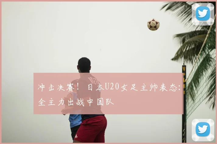 冲击决赛！日本U20女足主帅表态：全主力出战中国队
