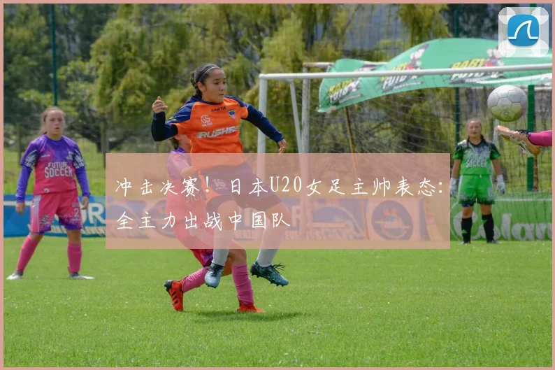 冲击决赛!日本U20女足主帅表态:全主力出战中国队
