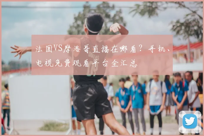 法国VS摩洛哥直播在哪看？手机、电视免费观看平台全汇总